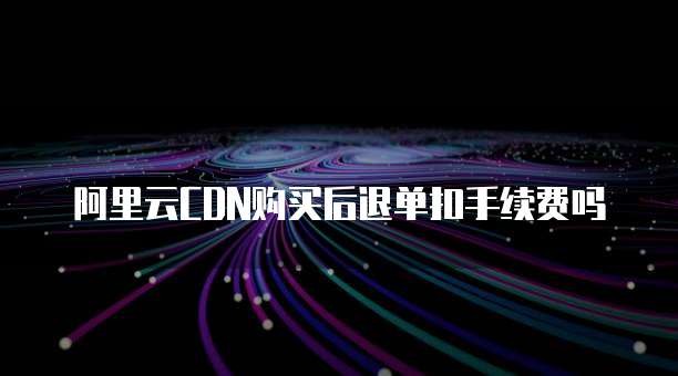阿里云CDN购买后退单扣手续费吗