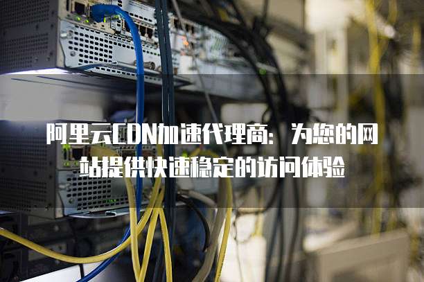 阿里云CDN加速代理商:为您的网站提供快速稳定的访问体验