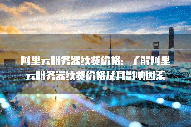 阿里云服务器续费价格:了解阿里云服务器续费价格及其影响因素
