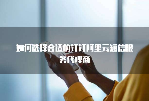 如何选择合适的钉钉阿里云短信服务代理商