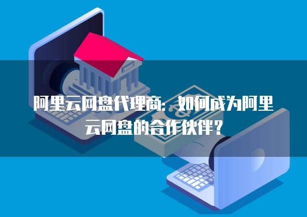 阿里云网盘代理商：如何成为阿里云网盘的合作伙伴？