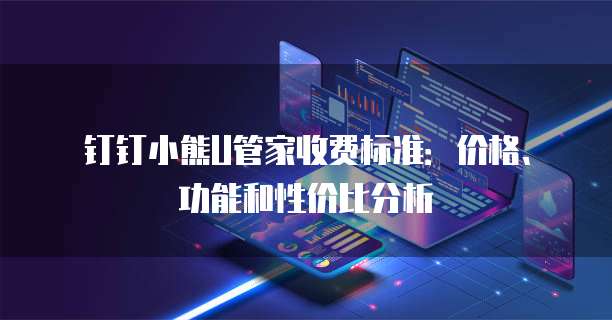钉钉小熊U管家收费标准:价格、功能和性价比分析