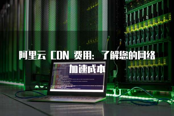 阿里云 CDN 费用:了解您的网络加速成本