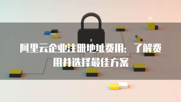 阿里云企业注册地址费用:了解费用并选择最佳方案
