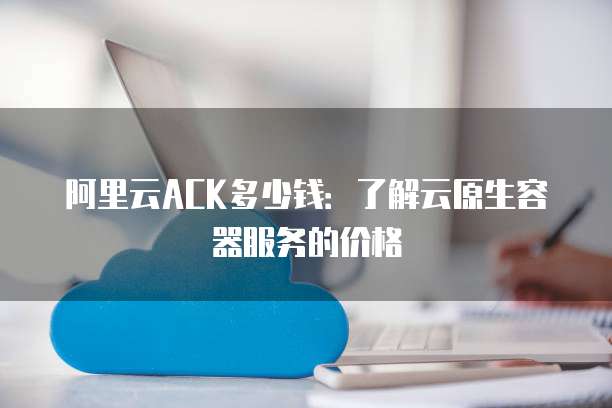 阿里云ACK多少钱:了解云原生容器服务的价格