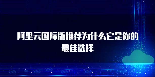 阿里云国际版推荐为什么它是你的最佳选择