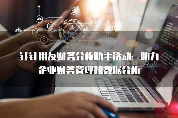钉钉用友财务分析助手活动:助力企业财务管理和数据分析