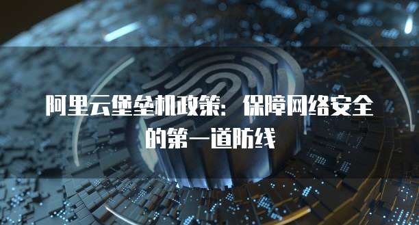 阿里云堡垒机政策:保障网络安全的第一道防线