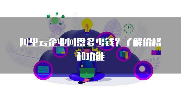 阿里云企业网盘多少钱?了解价格和功能