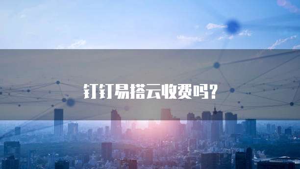 钉钉易搭云收费吗?