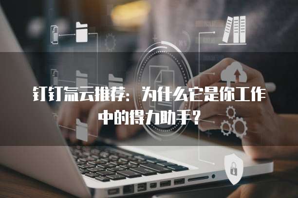 钉钉氚云推荐:为什么它是你工作中的得力助手?