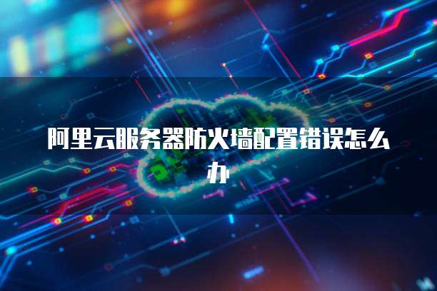 阿里云服务器防火墙配置错误怎么办
