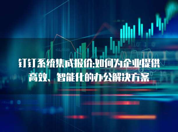 钉钉系统集成报价:如何为企业提供高效、智能化的办公解决方案