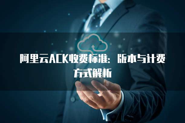阿里云ACK收费标准：版本与计费方式解析