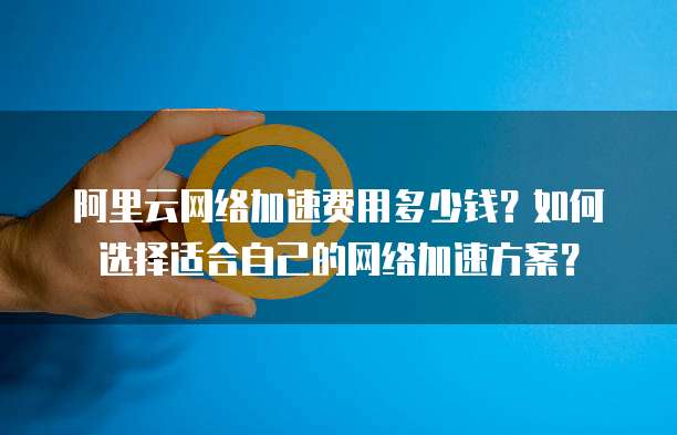 阿里云网络加速费用多少钱?如何选择适合自己的网络加速方案?