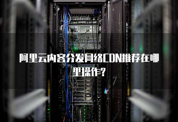 阿里云内容分发网络CDN推荐在哪里操作?
