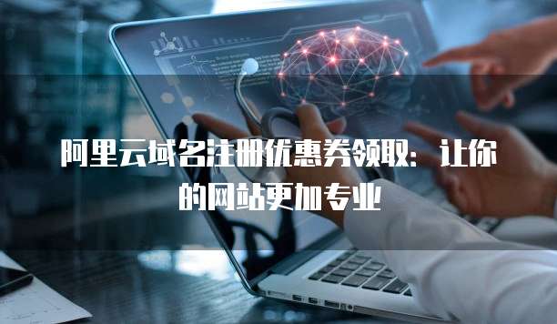 阿里云域名注册优惠券领取:让你的网站更加专业