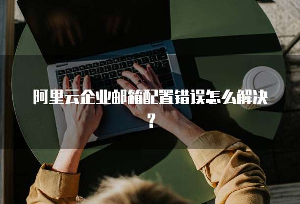 阿里云企业邮箱配置错误怎么解决?