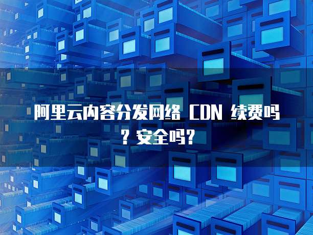 阿里云内容分发网络 CDN 续费吗?安全吗?