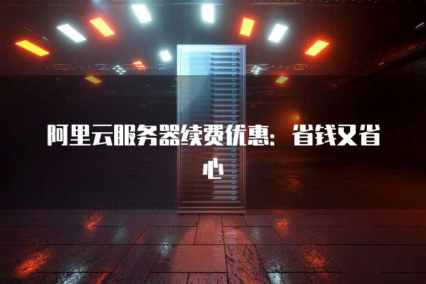 阿里云服务器续费优惠:省钱又省心
