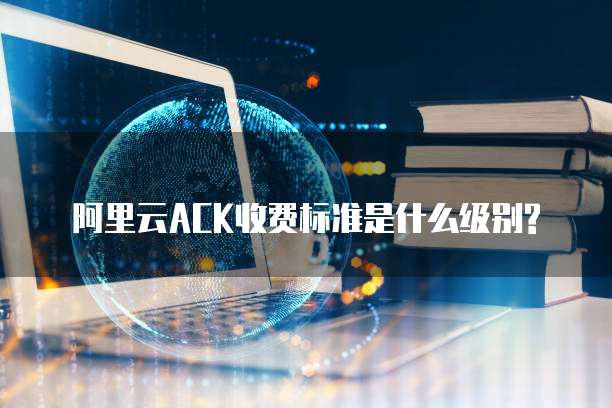 阿里云ACK收费标准是什么级别?