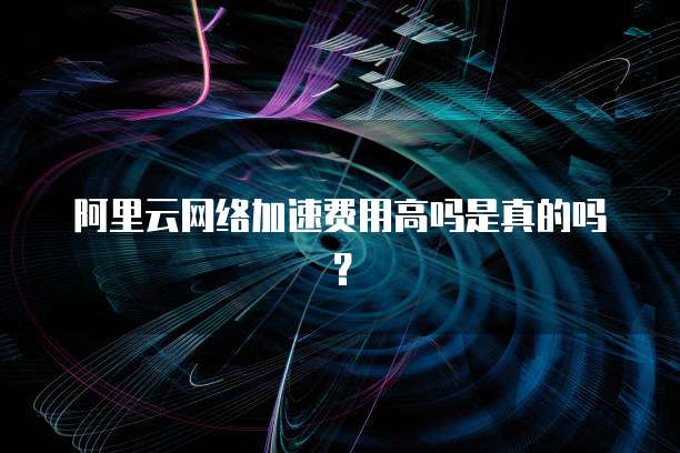 阿里云网络加速费用高吗是真的吗?