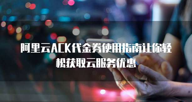 阿里云ACK代金券使用指南让你轻松获取云服务优惠