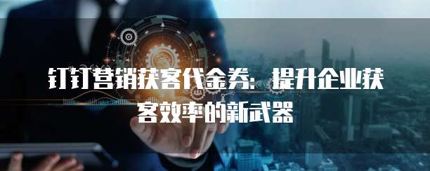 钉钉营销获客代金券：提升企业获客效率的新武器