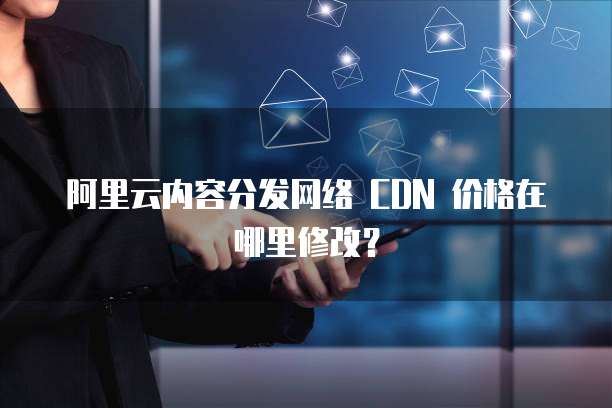 阿里云内容分发网络 CDN 价格在哪里修改？