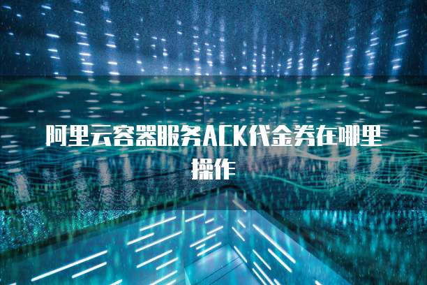 阿里云容器服务ACK代金券在哪里操作