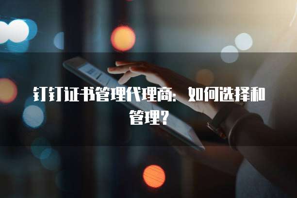 钉钉证书管理代理商：如何选择和管理？