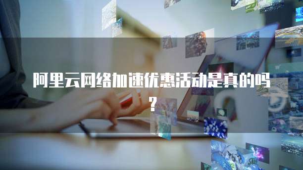 阿里云网络加速优惠活动是真的吗？
