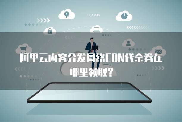 阿里云内容分发网络CDN代金券在哪里领取？