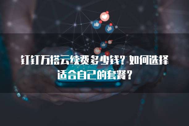 钉钉万搭云续费多少钱?如何选择适合自己的套餐?
