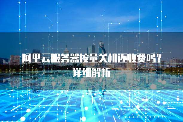 阿里云服务器按量关机还收费吗?详细解析