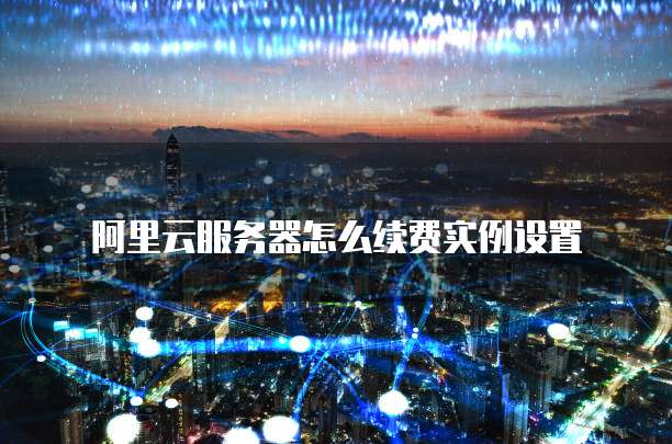 阿里云服务器怎么续费实例设置