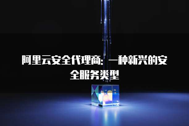 阿里云安全代理商: 一种新兴的安全服务类型