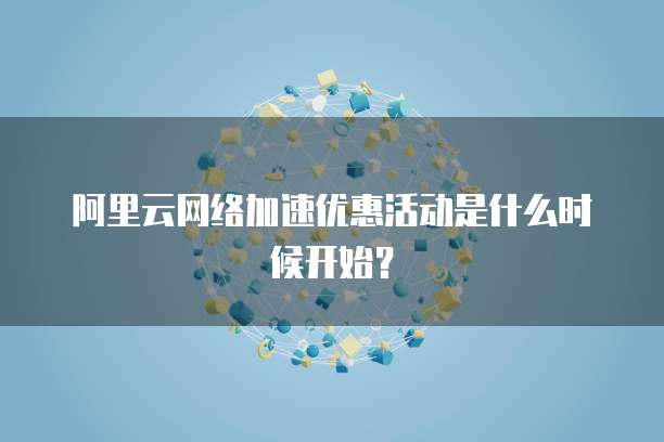 阿里云网络加速优惠活动是什么时候开始?