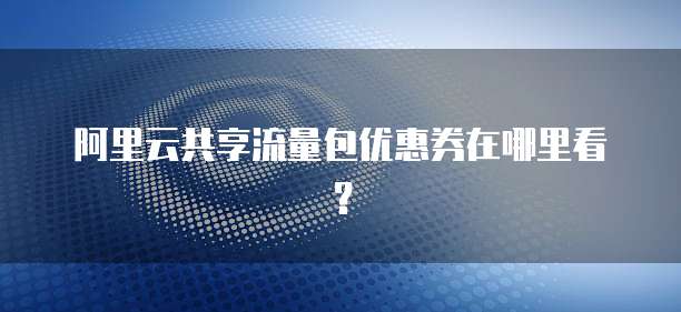 阿里云共享流量包优惠券在哪里看？