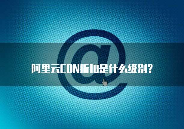 阿里云CDN折扣是什么级别?