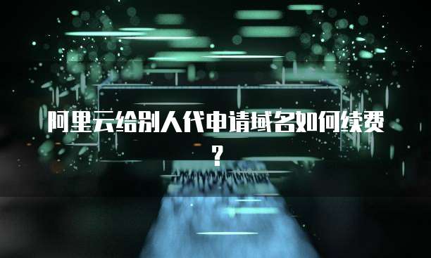 阿里云给别人代申请域名如何续费？