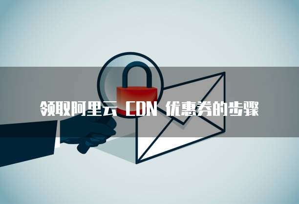 领取阿里云 CDN 优惠券的步骤
