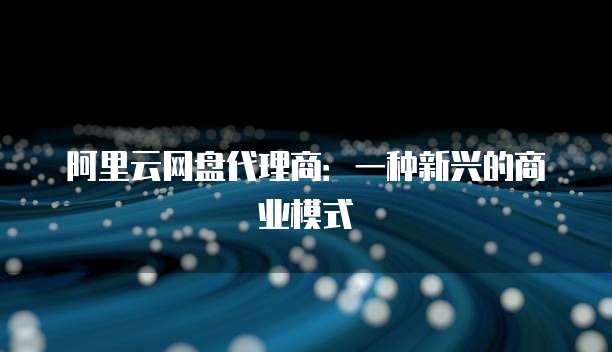 阿里云网盘代理商：一种新兴的商业模式