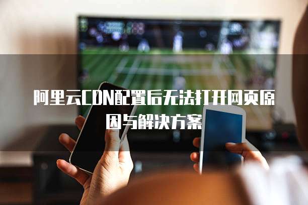 阿里云CDN配置后无法打开网页原因与解决方案