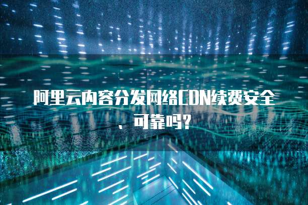 阿里云内容分发网络CDN续费安全、可靠吗?