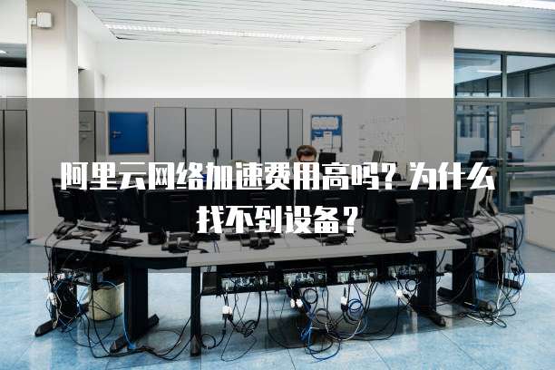 阿里云网络加速费用高吗?为什么找不到设备?