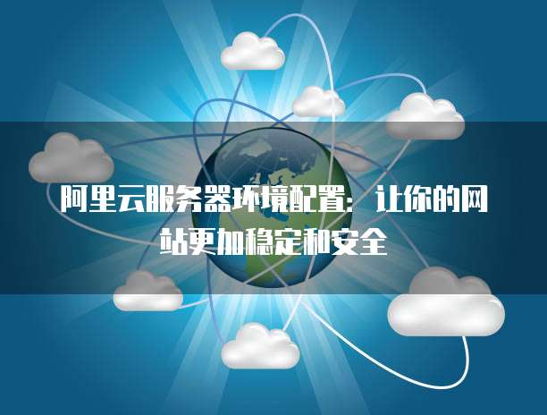 阿里云服务器环境配置:让你的网站更加稳定和安全