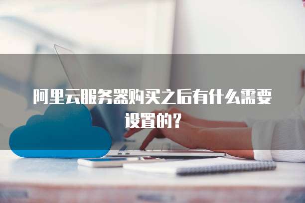 阿里云服务器购买之后有什么需要设置的？