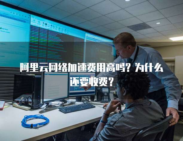 阿里云网络加速费用高吗?为什么还要收费?