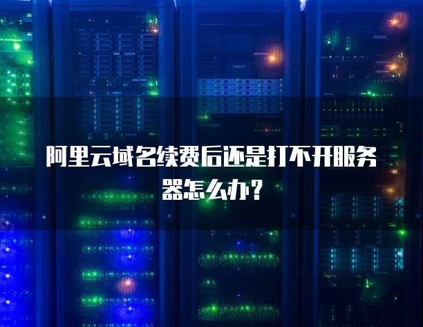 阿里云域名续费后还是打不开服务器怎么办？